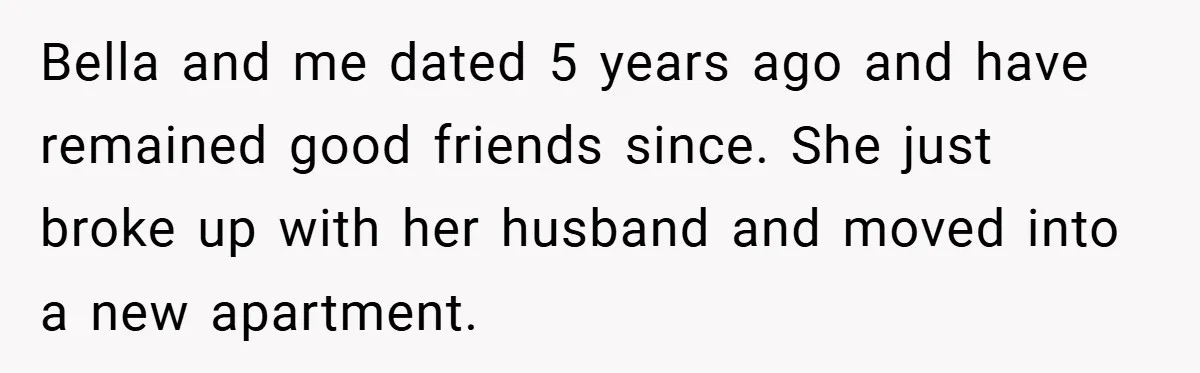 Bella and me dated 5 years ago and have remained good friends since. She just broke up with her husband and moved into a new apartment.