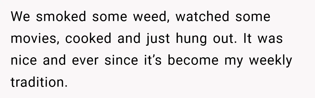We smoked some weed, watched some movies, cooked and just hung out. It was nice and ever since it’s become my weekly tradition.