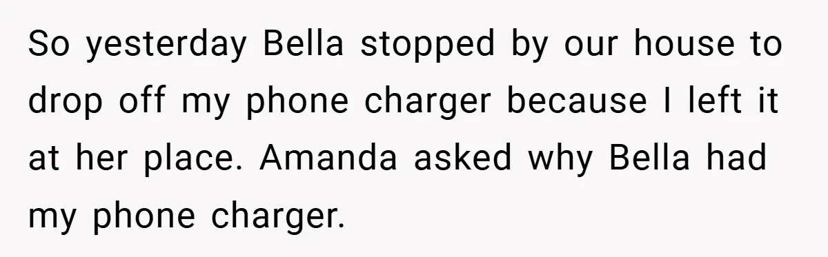 So yesterday Bella stopped by our house to drop off my phone charger because I left it at her place. Amanda asked why Bella had my phone charger.