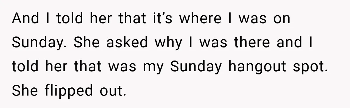 And I told her that it’s where I was on Sunday. She asked why I was there and I told her that was my Sunday hangout spot. She flipped out.