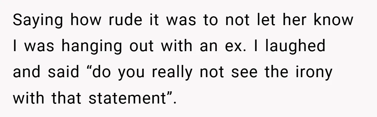Saying how rude it was to not let her know I was hanging out with an ex. I laughed and said “do you really not see the irony with that...
