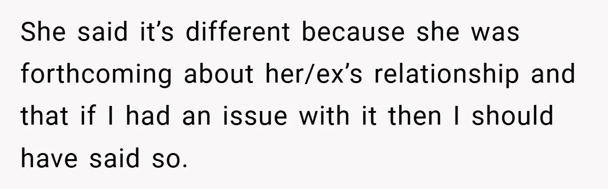 She said it’s different because she was forthcoming about her/ex’s relationship and that if I had an issue with it then I should have said so.