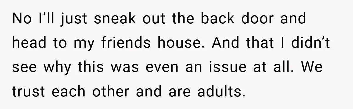 No I’ll just sneak out the back door and head to my friends house. And that I didn’t see why this was even an issue at all. We trust each...