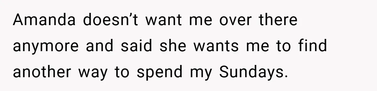 Amanda doesn’t want me over there anymore and said she wants me to find another way to spend my Sundays.