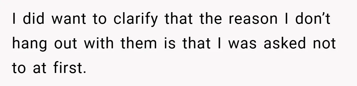 I did want to clarify that the reason I don’t hang out with them is that I was asked not to at first.