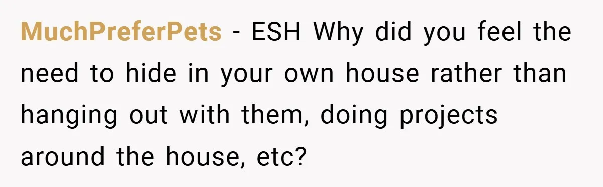 MuchPreferPets − ESH Why did you feel the need to hide in your own house rather than hanging out with them, doing projects around the house, etc?