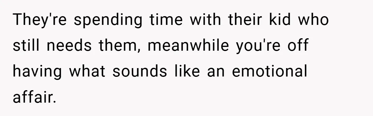 They're spending time with their kid who still needs them, meanwhile you're off having what sounds like an emotional affair.