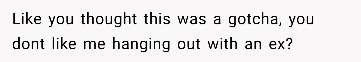 Like you thought this was a gotcha, you dont like me hanging out with an ex?