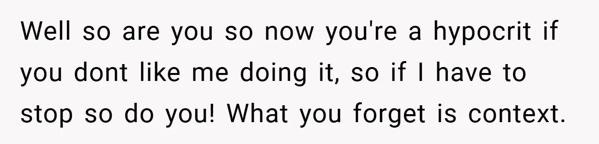 Well so are you so now you're a hypocrit if you dont like me doing it, so if I have to stop so do you! What you forget is context.