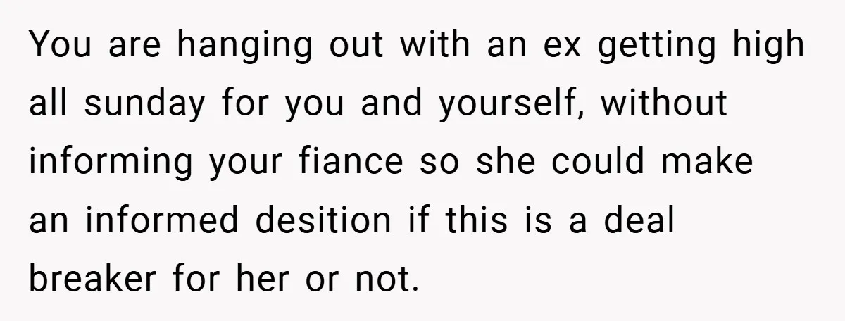 You are hanging out with an ex getting high all sunday for you and yourself, without informing your fiance so she could make an informed desition if this is a...