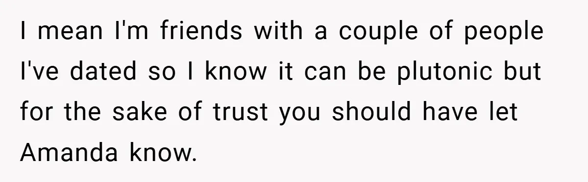I mean I'm friends with a couple of people I've dated so I know it can be plutonic but for the sake of trust you should have let Amanda know.