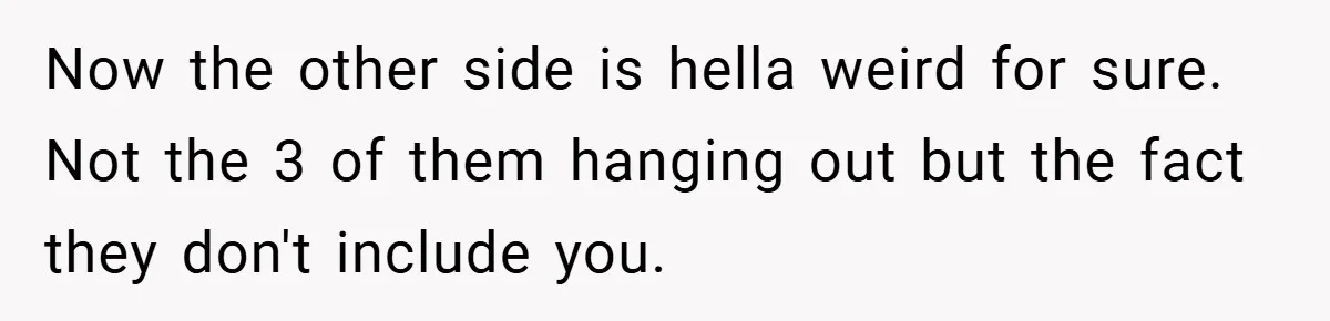 Now the other side is hella weird for sure. Not the 3 of them hanging out but the fact they don't include you.