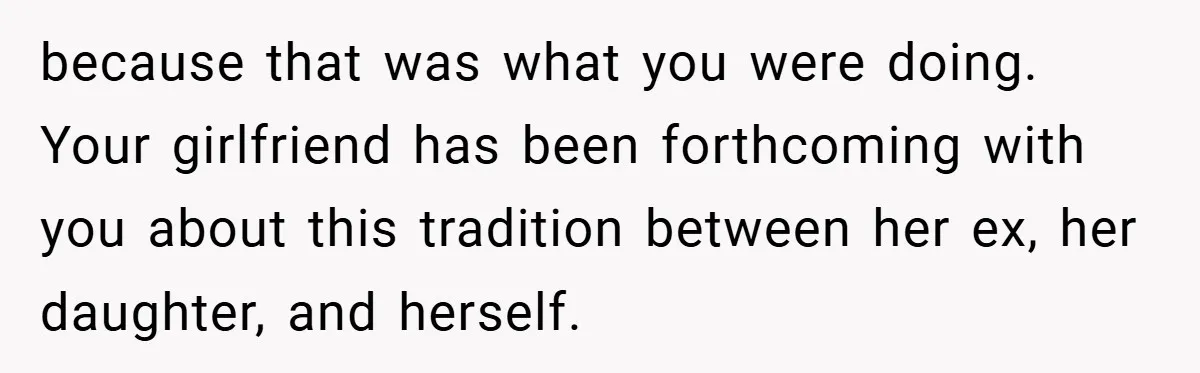 because that was what you were doing. Your girlfriend has been forthcoming with you about this tradition between her ex, her daughter, and herself.