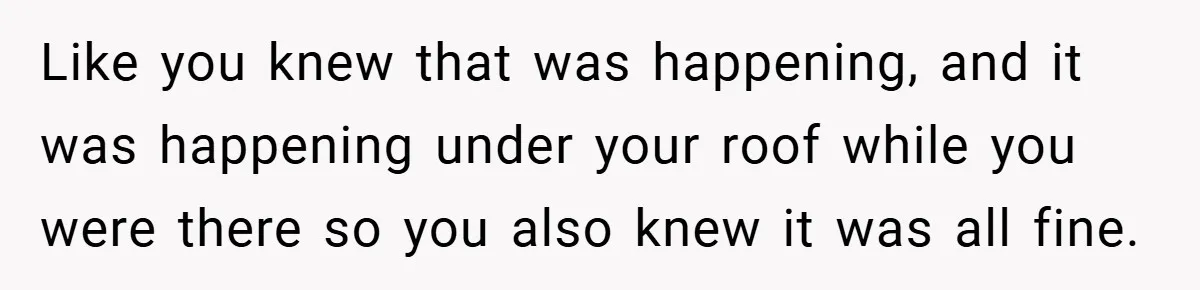 Like you knew that was happening, and it was happening under your roof while you were there so you also knew it was all fine.