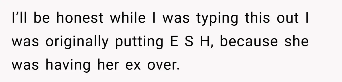 I’ll be honest while I was typing this out I was originally putting E S H, because she was having her ex over.