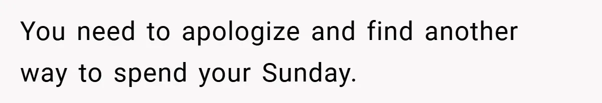 You need to apologize and find another way to spend your Sunday.