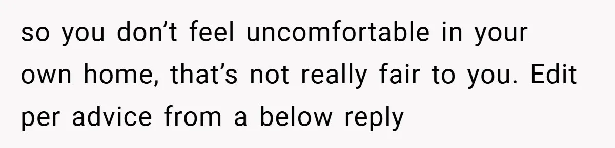 so you don’t feel uncomfortable in your own home, that’s not really fair to you. Edit per advice from a below reply