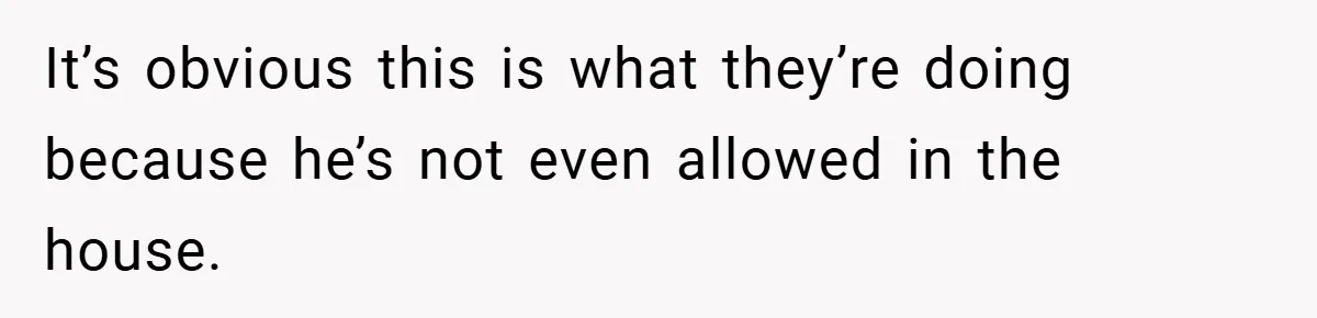 It’s obvious this is what they’re doing because he’s not even allowed in the house.