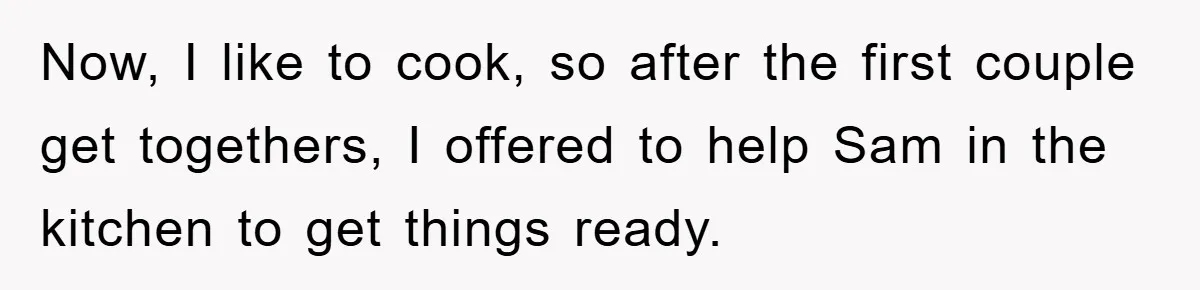 Now, I like to cook, so after the first couple get togethers, I offered to help Sam in the kitchen to get things ready.