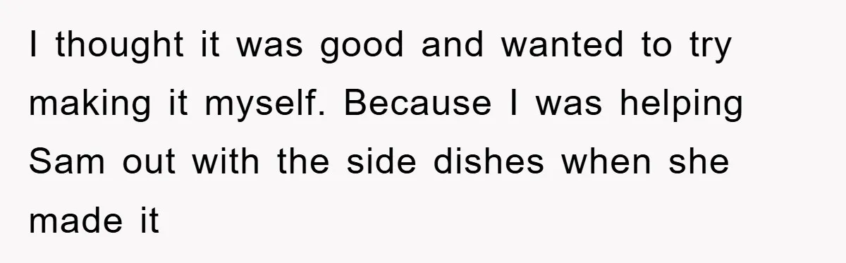 I thought it was good and wanted to try making it myself. Because I was helping Sam out with the side dishes when she made it