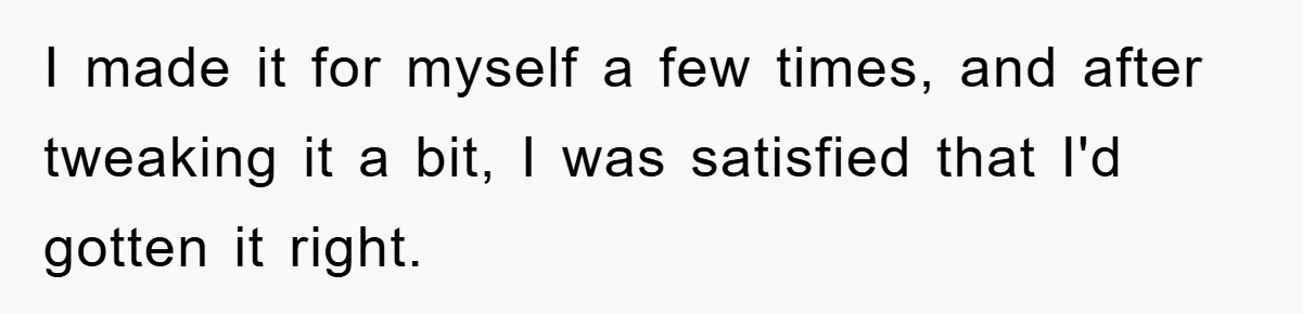 I made it for myself a few times, and after tweaking it a bit, I was satisfied that I'd gotten it right.