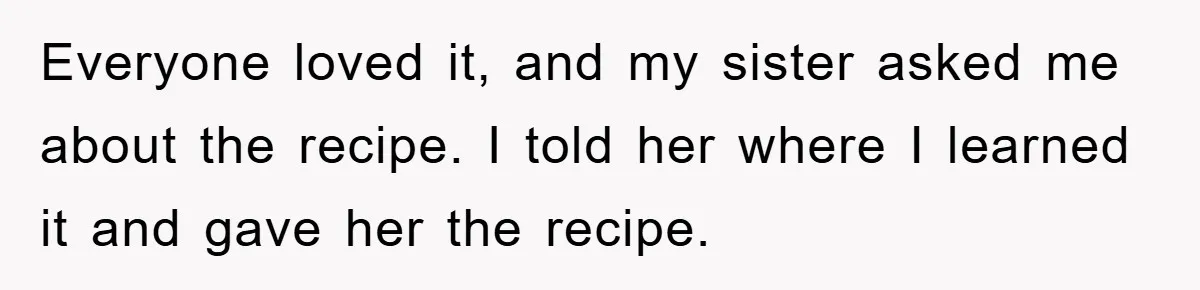 Everyone loved it, and my sister asked me about the recipe. I told her where I learned it and gave her the recipe.