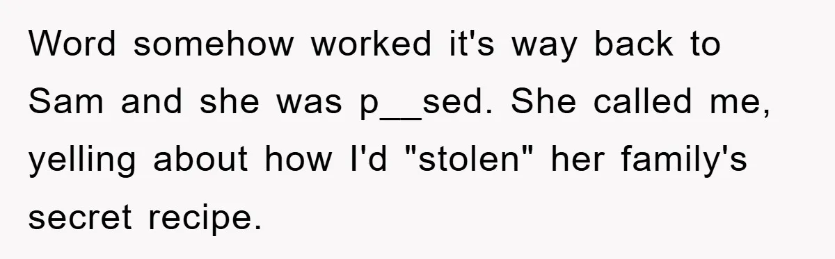 Word somehow worked it's way back to Sam and she was p__sed. She called me, yelling about how I'd "stolen" her family's secret recipe.