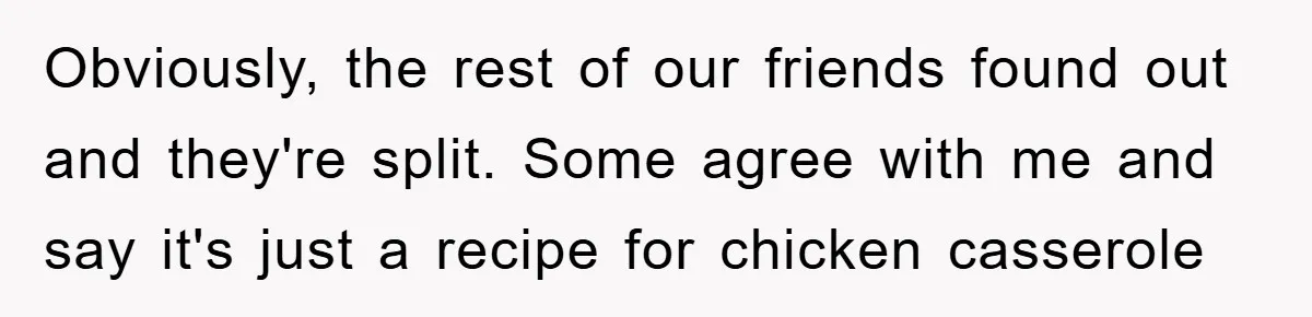 Obviously, the rest of our friends found out and they're split. Some agree with me and say it's just a recipe for chicken casserole