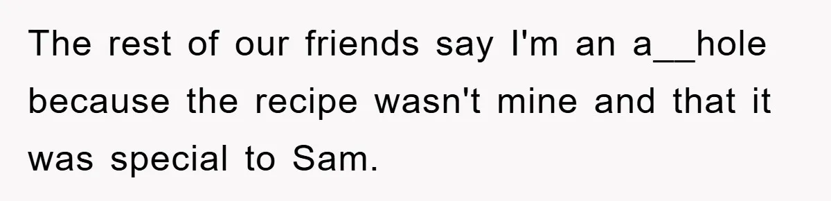 The rest of our friends say I'm an a__hole because the recipe wasn't mine and that it was special to Sam.