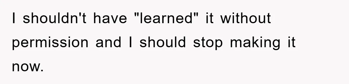 I shouldn't have "learned" it without permission and I should stop making it now.
