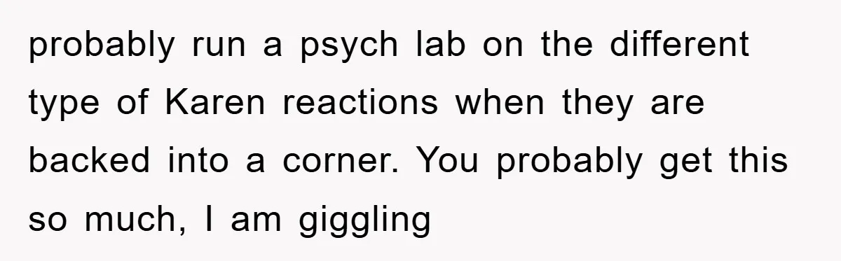 probably run a psych lab on the different type of Karen reactions when they are backed into a corner. You probably get this so much, I am giggling