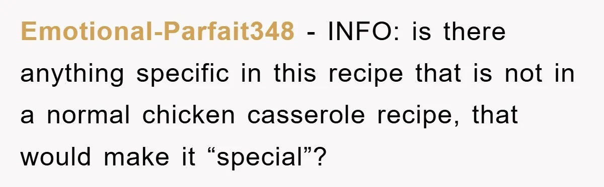 Emotional-Parfait348 − INFO: is there anything specific in this recipe that is not in a normal chicken casserole recipe, that would make it “special”?
