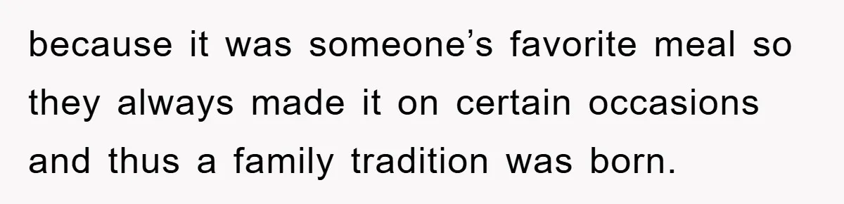 because it was someone’s favorite meal so they always made it on certain occasions and thus a family tradition was born.