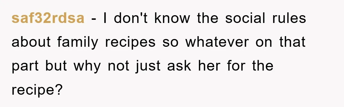 saf32rdsa − I don't know the social rules about family recipes so whatever on that part but why not just ask her for the recipe?