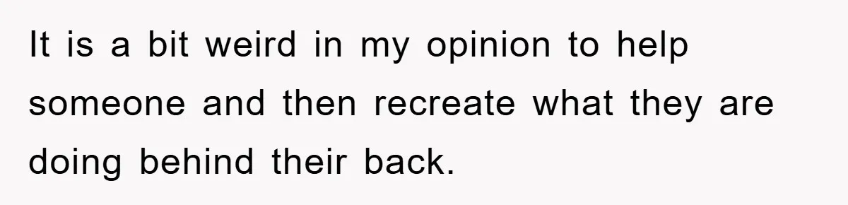 It is a bit weird in my opinion to help someone and then recreate what they are doing behind their back.