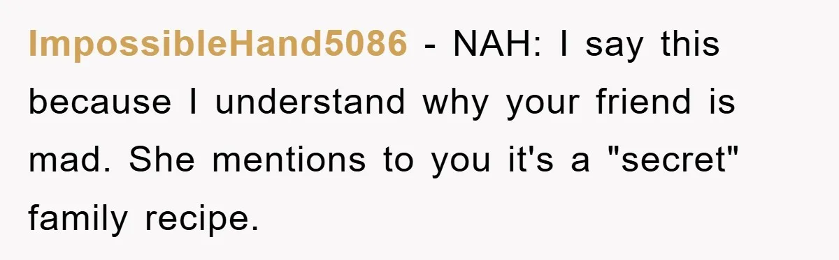 ImpossibleHand5086 − NAH: I say this because I understand why your friend is mad. She mentions to you it's a "secret" family recipe.