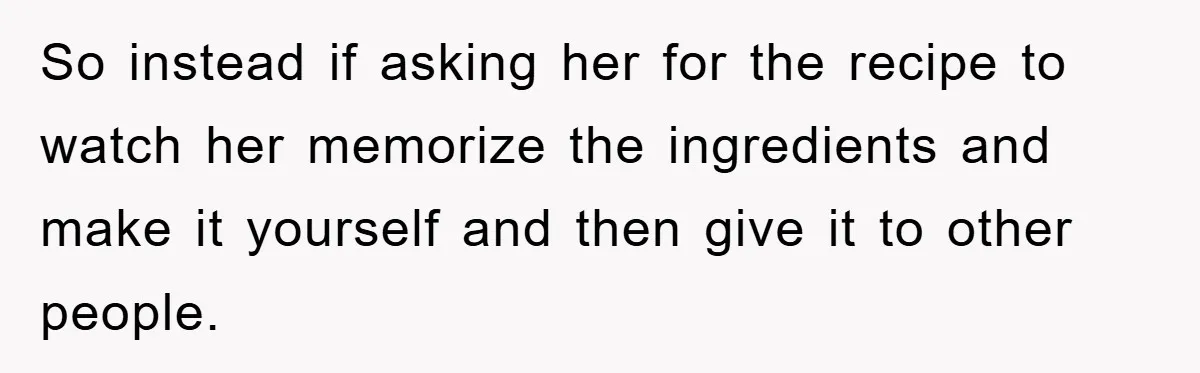 So instead if asking her for the recipe to watch her memorize the ingredients and make it yourself and then give it to other people.