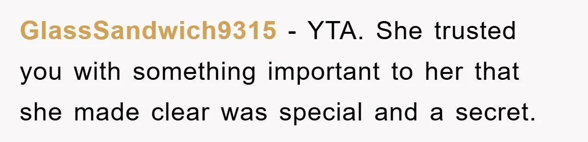 GlassSandwich9315 − YTA. She trusted you with something important to her that she made clear was special and a secret.