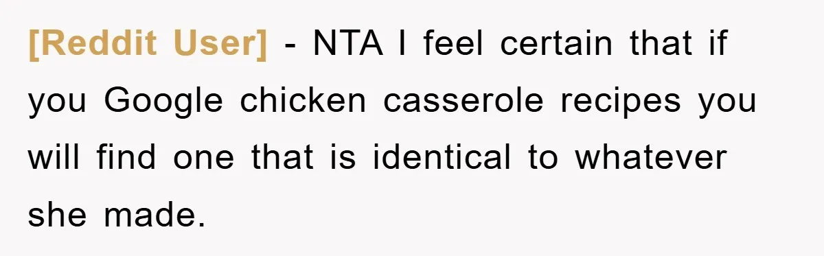 [Reddit User] − NTA I feel certain that if you Google chicken casserole recipes you will find one that is identical to whatever she made.