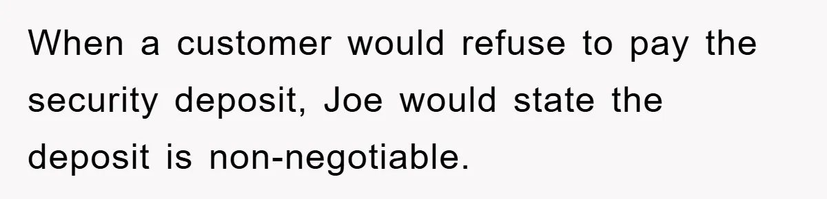 When a customer would refuse to pay the security deposit, Joe would state the deposit is non-negotiable.