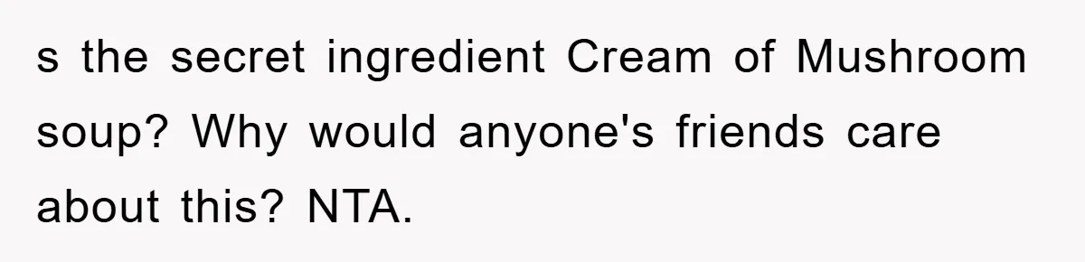 s the secret ingredient Cream of Mushroom soup? Why would anyone's friends care about this? NTA.