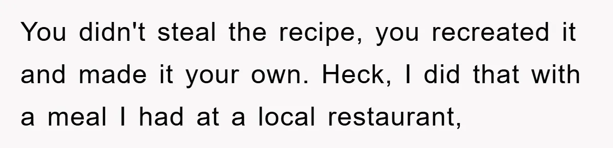 You didn't steal the recipe, you recreated it and made it your own. Heck, I did that with a meal I had at a local restaurant,