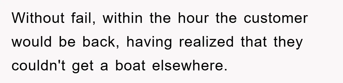 Without fail, within the hour the customer would be back, having realized that they couldn't get a boat elsewhere.