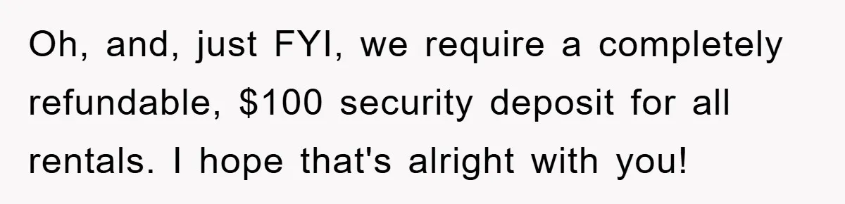 Oh, and, just FYI, we require a completely refundable, $100 security deposit for all rentals. I hope that's alright with you!