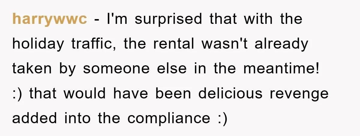 harrywwc - I'm surprised that with the holiday traffic, the rental wasn't already taken by someone else in the meantime! :) that would have been delicious revenge added into the...