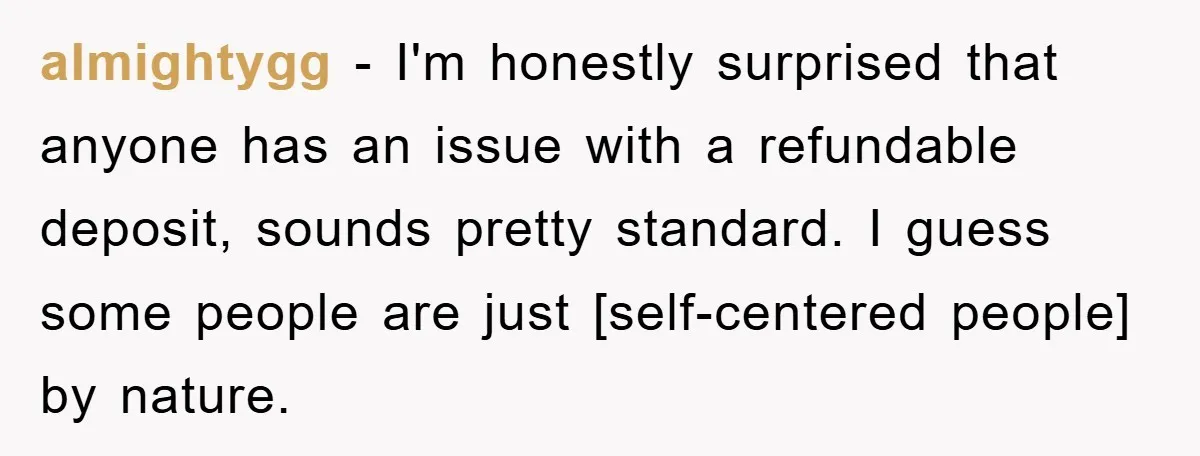 almightygg - I'm honestly surprised that anyone has an issue with a refundable deposit, sounds pretty standard. I guess some people are just [self-centered people] by nature.