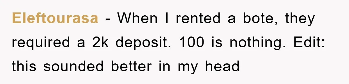 Eleftourasa - When I rented a bote, they required a 2k deposit. 100 is nothing. Edit: this sounded better in my head