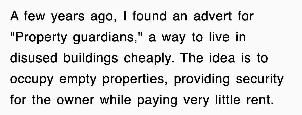 A few years ago, I found an advert for "Property guardians," a way to live in disused buildings cheaply. The idea is to occupy empty properties, providing security for the...
