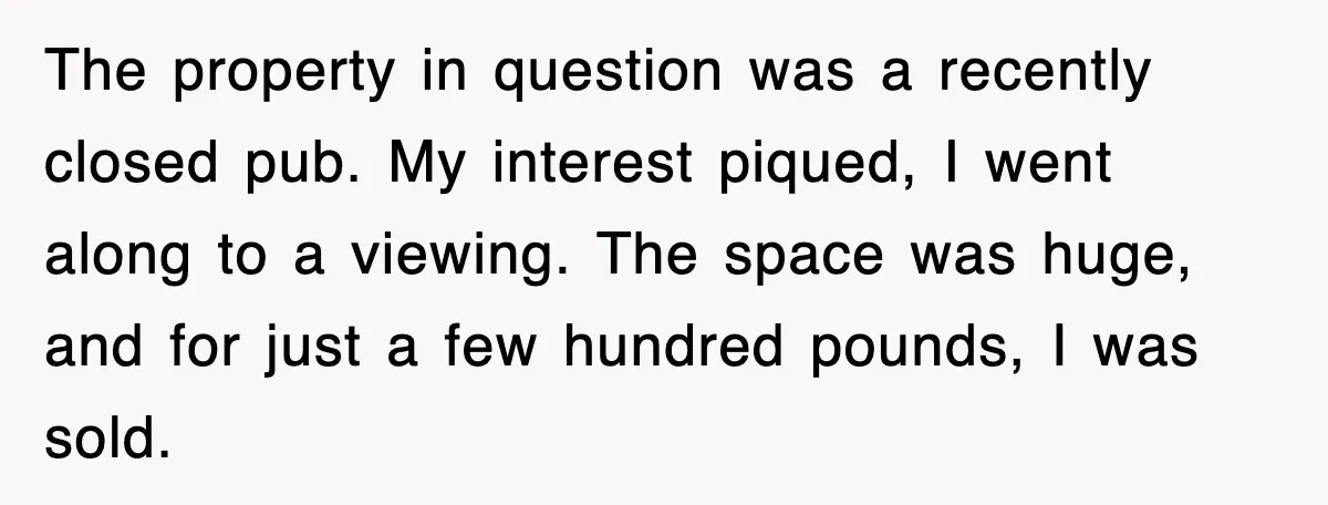 The property in question was a recently closed pub. My interest piqued, I went along to a viewing. The space was huge, and for just a few hundred pounds, I...