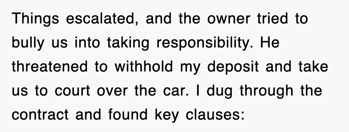 Things escalated, and the owner tried to bully us into taking responsibility. He threatened to withhold my deposit and take us to court over the car. I dug through the...
